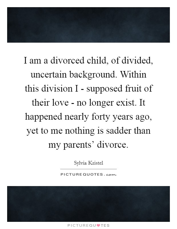 I am a divorced child, of divided, uncertain background. Within this division I - supposed fruit of their love - no longer exist. It happened nearly forty years ago, yet to me nothing is sadder than my parents' divorce Picture Quote #1