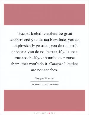 True basketball coaches are great teachers and you do not humiliate, you do not physically go after, you do not push or shove, you do not berate, if you are a true coach. If you humiliate or curse them, that won’t do it. Coaches like that are not coaches Picture Quote #1