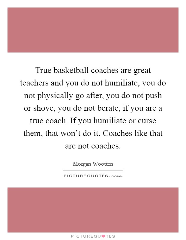 True basketball coaches are great teachers and you do not humiliate, you do not physically go after, you do not push or shove, you do not berate, if you are a true coach. If you humiliate or curse them, that won't do it. Coaches like that are not coaches Picture Quote #1