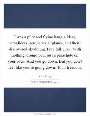 I was a pilot and flying hang gliders, paragliders, aerobatics airplanes, and then I discovered skydiving. Free fall. Free. With nothing around you, just a parachute on your back. And you go down. But you don’t feel like you’re going down. Total freedom Picture Quote #1