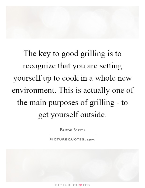 The key to good grilling is to recognize that you are setting yourself up to cook in a whole new environment. This is actually one of the main purposes of grilling - to get yourself outside Picture Quote #1
