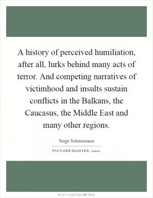 A history of perceived humiliation, after all, lurks behind many acts of terror. And competing narratives of victimhood and insults sustain conflicts in the Balkans, the Caucasus, the Middle East and many other regions Picture Quote #1