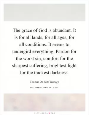 The grace of God is abundant. It is for all lands, for all ages, for all conditions. It seems to undergird everything. Pardon for the worst sin, comfort for the sharpest suffering, brightest light for the thickest darkness Picture Quote #1