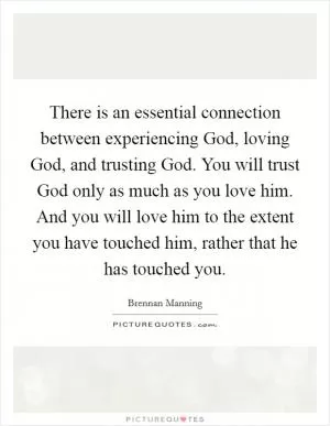 There is an essential connection between experiencing God, loving God, and trusting God. You will trust God only as much as you love him. And you will love him to the extent you have touched him, rather that he has touched you Picture Quote #1