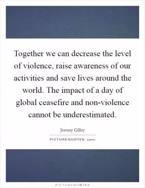 Together we can decrease the level of violence, raise awareness of our activities and save lives around the world. The impact of a day of global ceasefire and non-violence cannot be underestimated Picture Quote #1