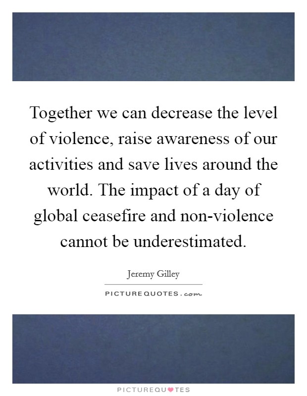 Together we can decrease the level of violence, raise awareness of our activities and save lives around the world. The impact of a day of global ceasefire and non-violence cannot be underestimated Picture Quote #1