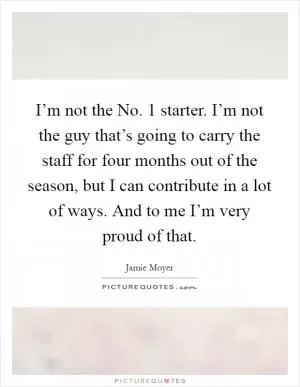 I’m not the No. 1 starter. I’m not the guy that’s going to carry the staff for four months out of the season, but I can contribute in a lot of ways. And to me I’m very proud of that Picture Quote #1