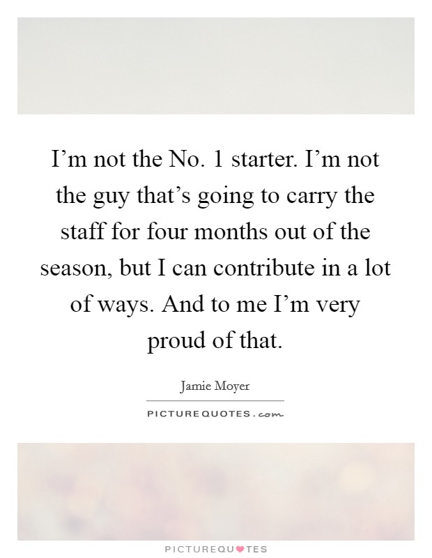 I'm not the No. 1 starter. I'm not the guy that's going to carry the staff for four months out of the season, but I can contribute in a lot of ways. And to me I'm very proud of that Picture Quote #1