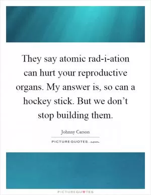 They say atomic rad-i-ation can hurt your reproductive organs. My answer is, so can a hockey stick. But we don’t stop building them Picture Quote #1