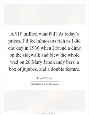 A $10 million windfall? At today’s prices, I’d feel almost as rich as I did one day in 1936 when I found a dime on the sidewalk and blew the whole wad on 20 Mary Jane candy bars, a box of jujubes, and a double feature Picture Quote #1
