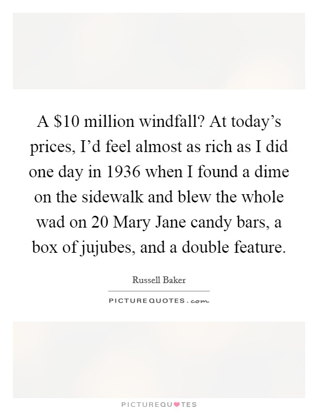 A $10 million windfall? At today's prices, I'd feel almost as rich as I did one day in 1936 when I found a dime on the sidewalk and blew the whole wad on 20 Mary Jane candy bars, a box of jujubes, and a double feature Picture Quote #1