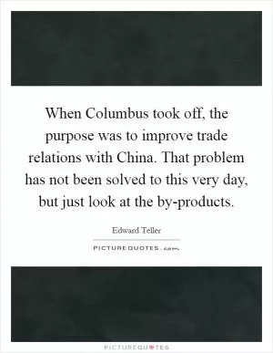 When Columbus took off, the purpose was to improve trade relations with China. That problem has not been solved to this very day, but just look at the by-products Picture Quote #1