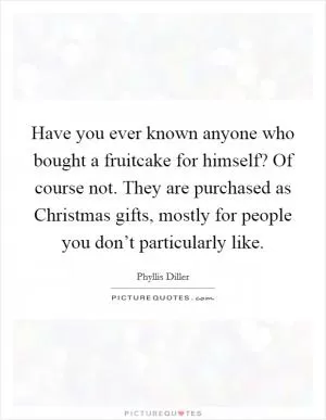 Have you ever known anyone who bought a fruitcake for himself? Of course not. They are purchased as Christmas gifts, mostly for people you don’t particularly like Picture Quote #1