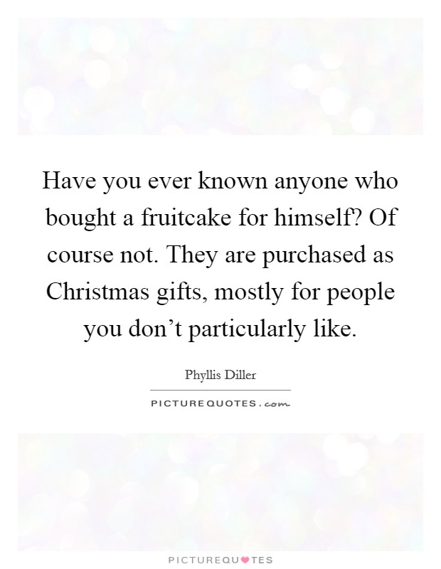 Have you ever known anyone who bought a fruitcake for himself? Of course not. They are purchased as Christmas gifts, mostly for people you don't particularly like Picture Quote #1