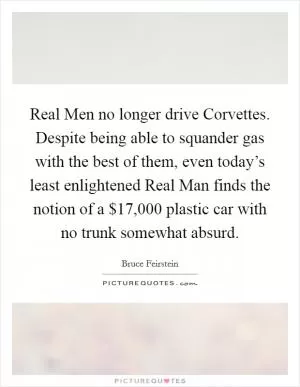 Real Men no longer drive Corvettes. Despite being able to squander gas with the best of them, even today’s least enlightened Real Man finds the notion of a $17,000 plastic car with no trunk somewhat absurd Picture Quote #1