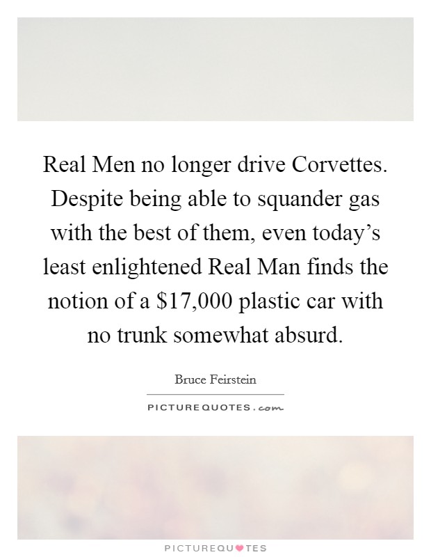 Real Men no longer drive Corvettes. Despite being able to squander gas with the best of them, even today's least enlightened Real Man finds the notion of a $17,000 plastic car with no trunk somewhat absurd Picture Quote #1