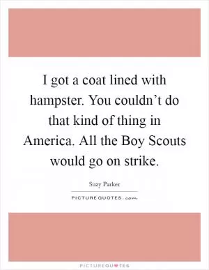 I got a coat lined with hampster. You couldn’t do that kind of thing in America. All the Boy Scouts would go on strike Picture Quote #1