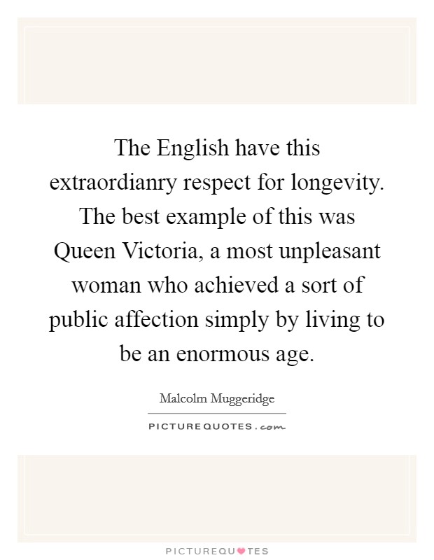The English have this extraordianry respect for longevity. The best example of this was Queen Victoria, a most unpleasant woman who achieved a sort of public affection simply by living to be an enormous age Picture Quote #1