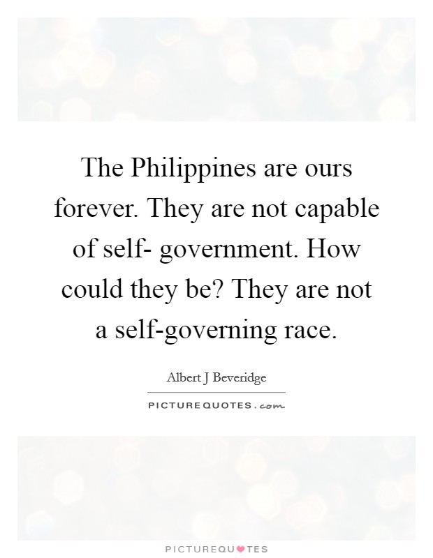 The Philippines are ours forever. They are not capable of self- government. How could they be? They are not a self-governing race Picture Quote #1