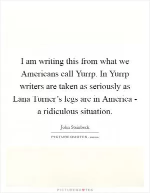I am writing this from what we Americans call Yurrp. In Yurrp writers are taken as seriously as Lana Turner’s legs are in America - a ridiculous situation Picture Quote #1