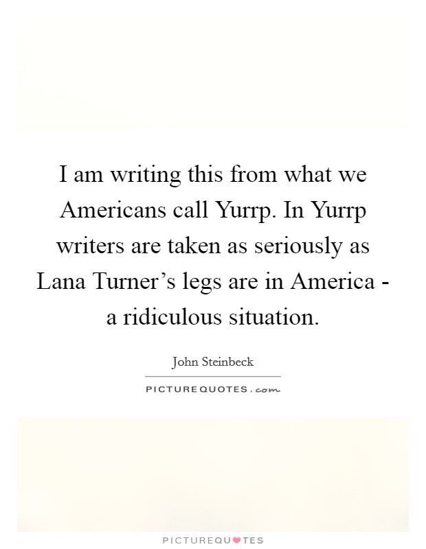 I am writing this from what we Americans call Yurrp. In Yurrp writers are taken as seriously as Lana Turner's legs are in America - a ridiculous situation Picture Quote #1