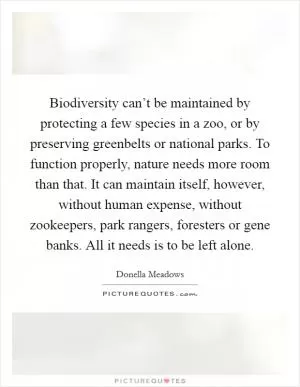 Biodiversity can’t be maintained by protecting a few species in a zoo, or by preserving greenbelts or national parks. To function properly, nature needs more room than that. It can maintain itself, however, without human expense, without zookeepers, park rangers, foresters or gene banks. All it needs is to be left alone Picture Quote #1