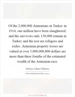 Of the 2,000,000 Armenians in Turkey in 1914, one million have been slaughtered, and the survivors only 130,000 remain in Turkey and the rest are refugees and exiles. Armenian property losses are valued at over 5,000,000,000 dollars are more than three fourths of the estimated wealth of the Armenian race Picture Quote #1