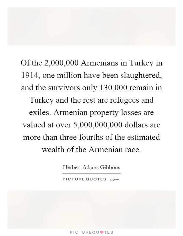 Of the 2,000,000 Armenians in Turkey in 1914, one million have been slaughtered, and the survivors only 130,000 remain in Turkey and the rest are refugees and exiles. Armenian property losses are valued at over 5,000,000,000 dollars are more than three fourths of the estimated wealth of the Armenian race Picture Quote #1