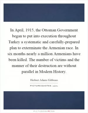 In April, 1915, the Ottoman Government began to put into execution throughout Turkey a systematic and carefully-prepared plan to exterminate the Armenian race. In six months nearly a million Armenians have been killed. The number of victims and the manner of their destruction are without parallel in Modern History Picture Quote #1