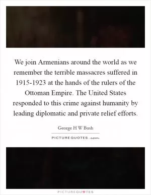 We join Armenians around the world as we remember the terrible massacres suffered in 1915-1923 at the hands of the rulers of the Ottoman Empire. The United States responded to this crime against humanity by leading diplomatic and private relief efforts Picture Quote #1