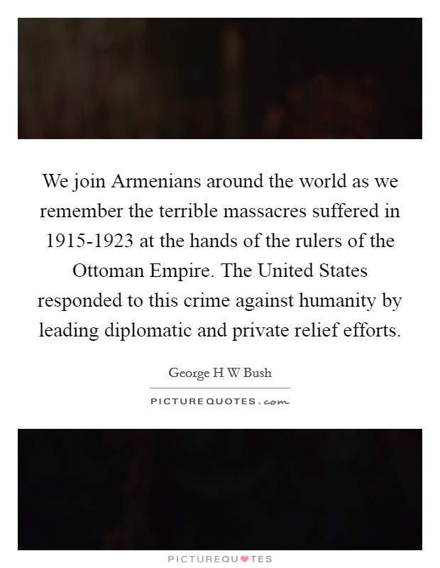 We join Armenians around the world as we remember the terrible massacres suffered in 1915-1923 at the hands of the rulers of the Ottoman Empire. The United States responded to this crime against humanity by leading diplomatic and private relief efforts Picture Quote #1
