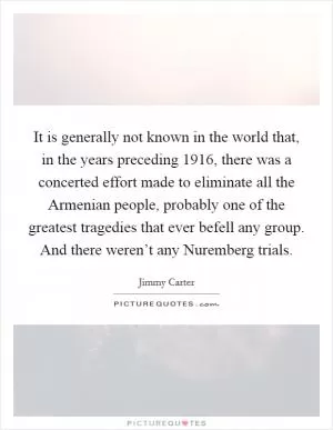 It is generally not known in the world that, in the years preceding 1916, there was a concerted effort made to eliminate all the Armenian people, probably one of the greatest tragedies that ever befell any group. And there weren’t any Nuremberg trials Picture Quote #1