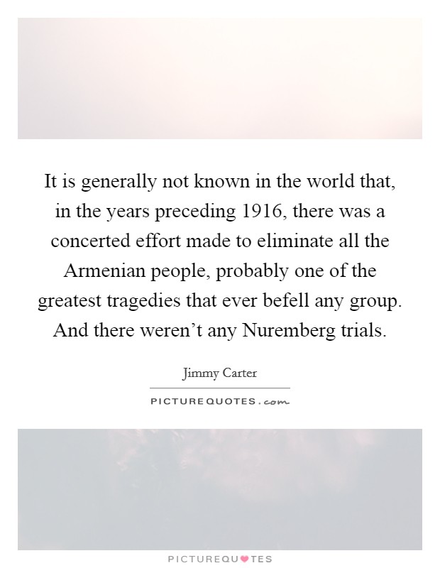 It is generally not known in the world that, in the years preceding 1916, there was a concerted effort made to eliminate all the Armenian people, probably one of the greatest tragedies that ever befell any group. And there weren't any Nuremberg trials Picture Quote #1