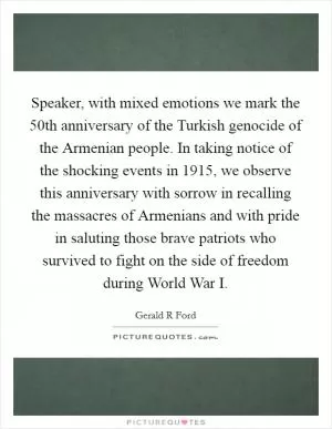 Speaker, with mixed emotions we mark the 50th anniversary of the Turkish genocide of the Armenian people. In taking notice of the shocking events in 1915, we observe this anniversary with sorrow in recalling the massacres of Armenians and with pride in saluting those brave patriots who survived to fight on the side of freedom during World War I Picture Quote #1