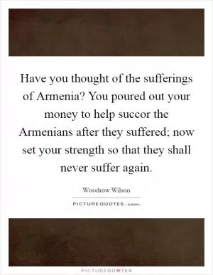 Have you thought of the sufferings of Armenia? You poured out your money to help succor the Armenians after they suffered; now set your strength so that they shall never suffer again Picture Quote #1