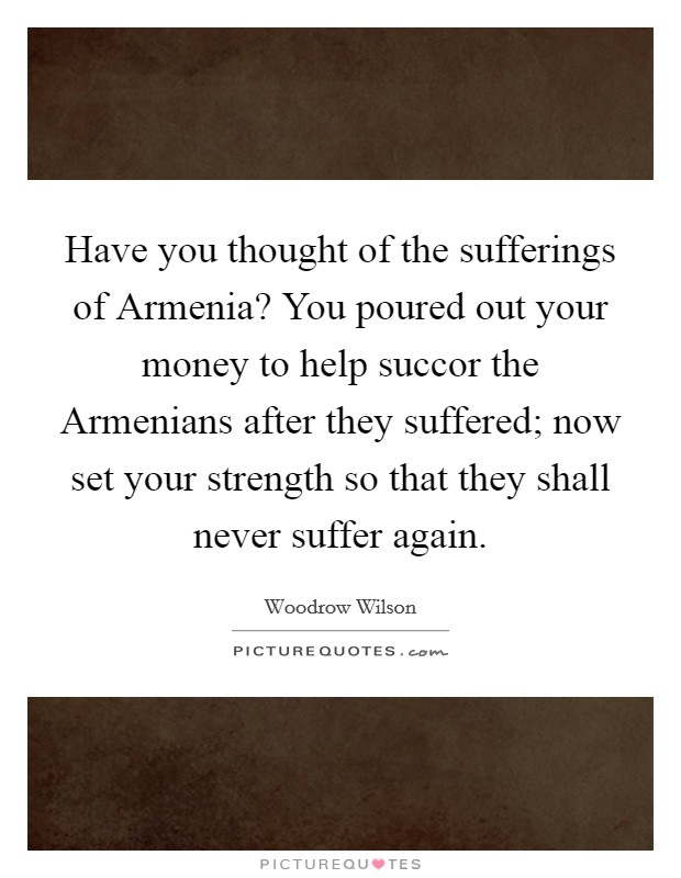 Have you thought of the sufferings of Armenia? You poured out your money to help succor the Armenians after they suffered; now set your strength so that they shall never suffer again Picture Quote #1