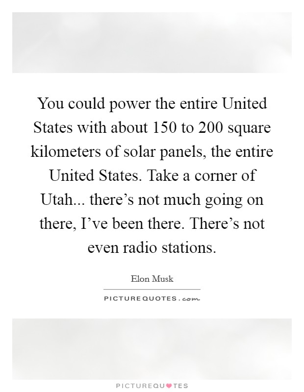 You could power the entire United States with about 150 to 200 square kilometers of solar panels, the entire United States. Take a corner of Utah... there's not much going on there, I've been there. There's not even radio stations Picture Quote #1