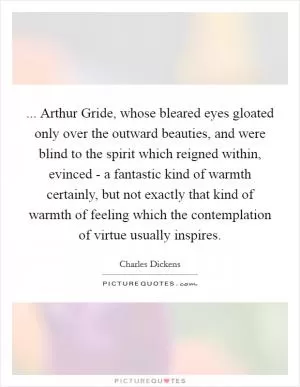 ... Arthur Gride, whose bleared eyes gloated only over the outward beauties, and were blind to the spirit which reigned within, evinced - a fantastic kind of warmth certainly, but not exactly that kind of warmth of feeling which the contemplation of virtue usually inspires Picture Quote #1