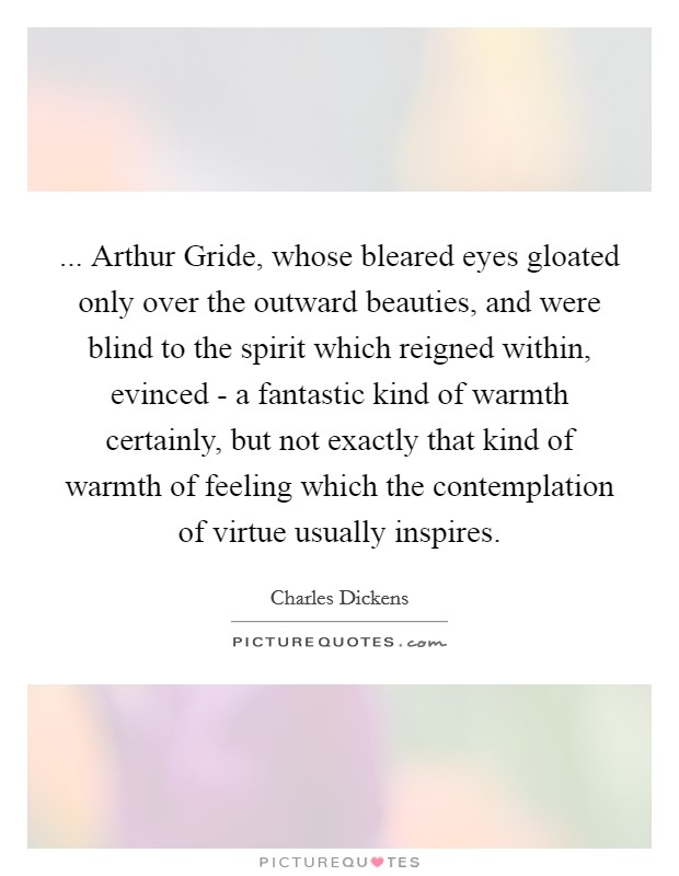 ... Arthur Gride, whose bleared eyes gloated only over the outward beauties, and were blind to the spirit which reigned within, evinced - a fantastic kind of warmth certainly, but not exactly that kind of warmth of feeling which the contemplation of virtue usually inspires Picture Quote #1