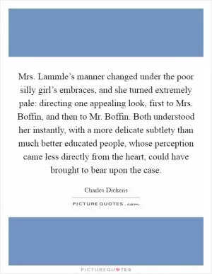 Mrs. Lammle’s manner changed under the poor silly girl’s embraces, and she turned extremely pale: directing one appealing look, first to Mrs. Boffin, and then to Mr. Boffin. Both understood her instantly, with a more delicate subtlety than much better educated people, whose perception came less directly from the heart, could have brought to bear upon the case Picture Quote #1
