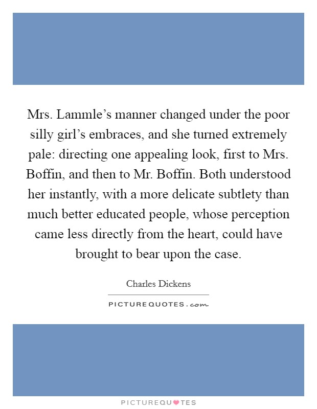 Mrs. Lammle's manner changed under the poor silly girl's embraces, and she turned extremely pale: directing one appealing look, first to Mrs. Boffin, and then to Mr. Boffin. Both understood her instantly, with a more delicate subtlety than much better educated people, whose perception came less directly from the heart, could have brought to bear upon the case Picture Quote #1
