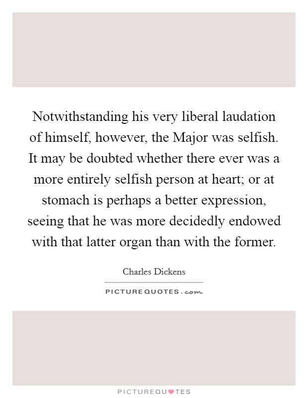 Notwithstanding his very liberal laudation of himself, however, the Major was selfish. It may be doubted whether there ever was a more entirely selfish person at heart; or at stomach is perhaps a better expression, seeing that he was more decidedly endowed with that latter organ than with the former Picture Quote #1