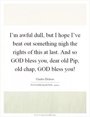 I’m awful dull, but I hope I’ve beat out something nigh the rights of this at last. And so GOD bless you, dear old Pip, old chap, GOD bless you! Picture Quote #1