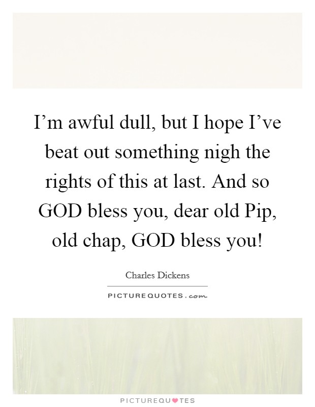I'm awful dull, but I hope I've beat out something nigh the rights of this at last. And so GOD bless you, dear old Pip, old chap, GOD bless you! Picture Quote #1