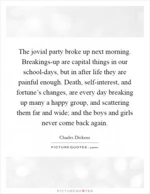 The jovial party broke up next morning. Breakings-up are capital things in our school-days, but in after life they are painful enough. Death, self-interest, and fortune’s changes, are every day breaking up many a happy group, and scattering them far and wide; and the boys and girls never come back again Picture Quote #1