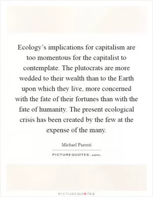 Ecology’s implications for capitalism are too momentous for the capitalist to contemplate. The plutocrats are more wedded to their wealth than to the Earth upon which they live, more concerned with the fate of their fortunes than with the fate of humanity. The present ecological crisis has been created by the few at the expense of the many Picture Quote #1
