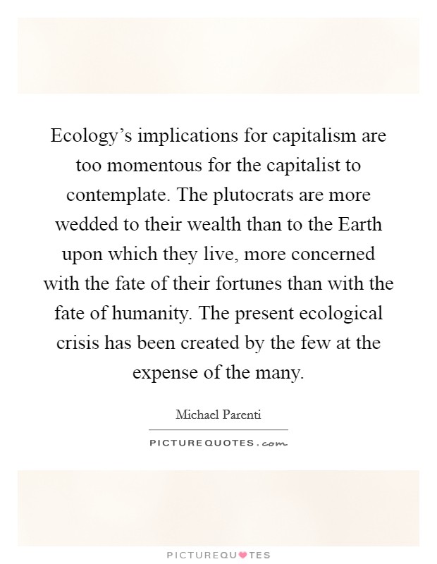 Ecology's implications for capitalism are too momentous for the capitalist to contemplate. The plutocrats are more wedded to their wealth than to the Earth upon which they live, more concerned with the fate of their fortunes than with the fate of humanity. The present ecological crisis has been created by the few at the expense of the many Picture Quote #1