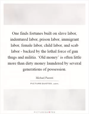 One finds fortunes built on slave labor, indentured labor, prison labor, immigrant labor, female labor, child labor, and scab labor - backed by the lethal force of gun thugs and militia. ‘Old money’ is often little more than dirty money laundered by several generations of possession Picture Quote #1