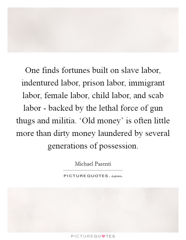 One finds fortunes built on slave labor, indentured labor, prison labor, immigrant labor, female labor, child labor, and scab labor - backed by the lethal force of gun thugs and militia. ‘Old money' is often little more than dirty money laundered by several generations of possession Picture Quote #1
