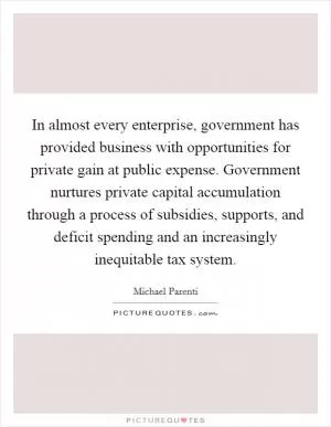 In almost every enterprise, government has provided business with opportunities for private gain at public expense. Government nurtures private capital accumulation through a process of subsidies, supports, and deficit spending and an increasingly inequitable tax system Picture Quote #1